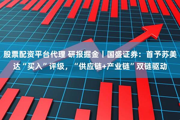 股票配资平台代理 研报掘金丨国盛证券：首予苏美达“买入”评级，“供应链+产业链”双链驱动