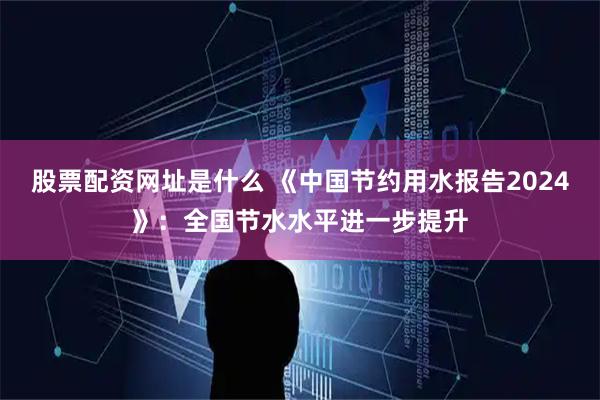 股票配资网址是什么 《中国节约用水报告2024》：全国节水水平进一步提升