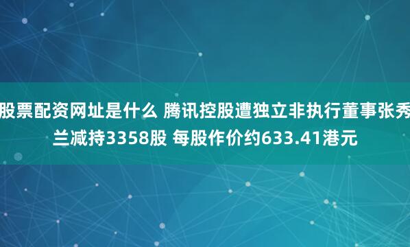 股票配资网址是什么 腾讯控股遭独立非执行董事张秀兰减持3358股 每股作价约633.41港元